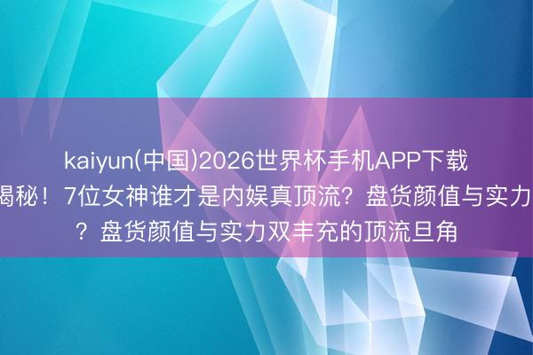 kaiyun(中国)2026世界杯手机APP下载 95花扛剧女王大揭秘！7位女神谁才是内娱真顶流？盘货颜值与实力双丰充的顶流旦角