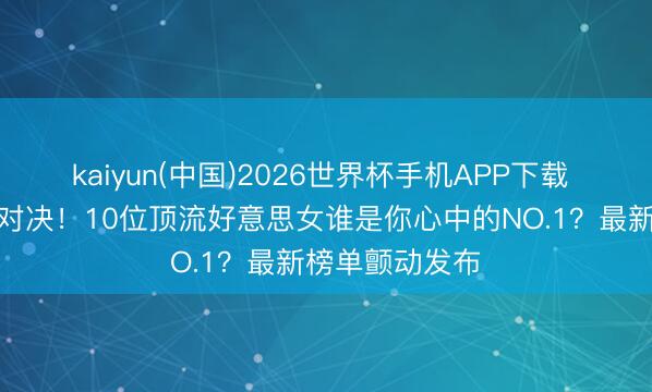 kaiyun(中国)2026世界杯手机APP下载 内娱颜值巅峰对决！10位顶流好意思女谁是你心中的NO.1？最新榜单颤动发布