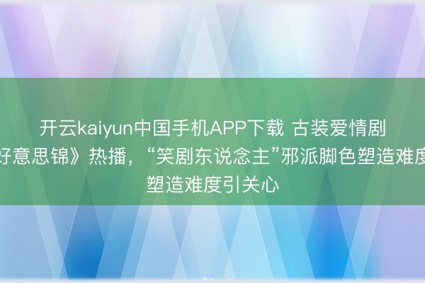 开云kaiyun中国手机APP下载 古装爱情剧《良陈好意思锦》热播，“笑剧东说念主”邪派脚色塑造难度引关心