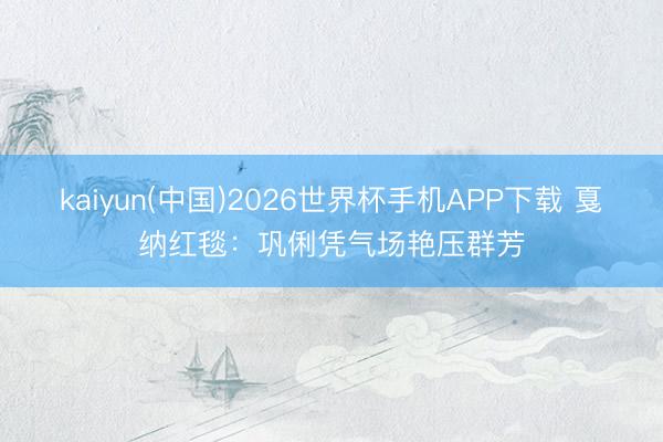kaiyun(中国)2026世界杯手机APP下载 戛纳红毯:巩俐凭气场艳压群芳