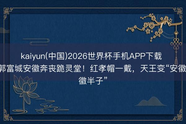 kaiyun(中国)2026世界杯手机APP下载 61岁郭富城安徽奔丧跪灵堂！红孝帽一戴，天王变“安徽半子”