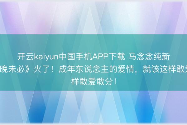 开云kaiyun中国手机APP下载 马念念纯新片《今晚未必》火了！成年东说念主的爱情，就该这样敢爱敢分！