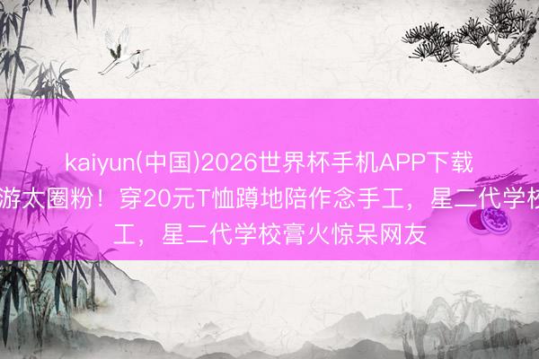 kaiyun(中国)2026世界杯手机APP下载 赵又廷带娃春游太圈粉！穿20元T恤蹲地陪作念手工，星二代学校膏火惊呆网友