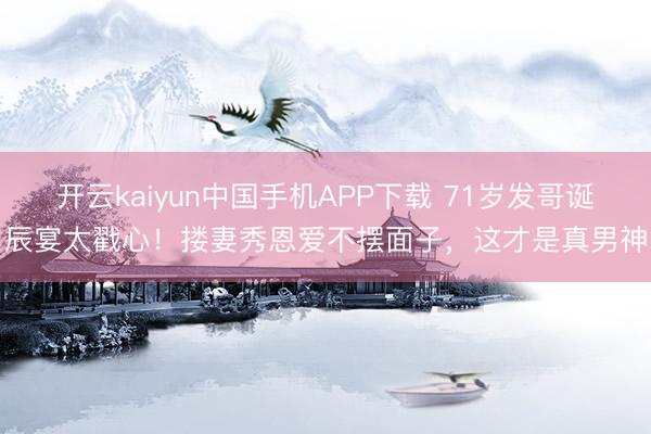 开云kaiyun中国手机APP下载 71岁发哥诞辰宴太戳心！搂妻秀恩爱不摆面子，这才是真男神