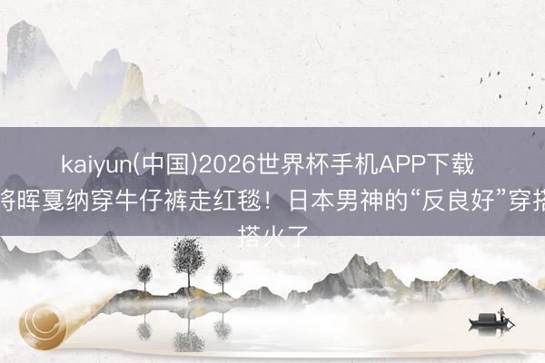 kaiyun(中国)2026世界杯手机APP下载 菅田将晖戛纳穿牛仔裤走红毯！日本男神的“反良好”穿搭火了