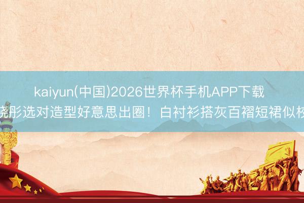 kaiyun(中国)2026世界杯手机APP下载 关晓彤选对造型好意思出圈！白衬衫搭灰百褶短裙似校花