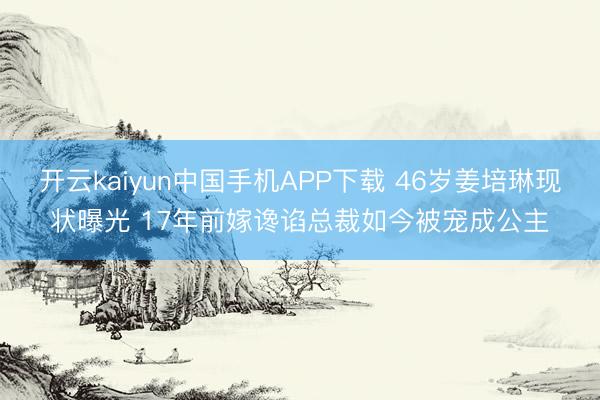 开云kaiyun中国手机APP下载 46岁姜培琳现状曝光 17年前嫁谗谄总裁如今被宠成公主