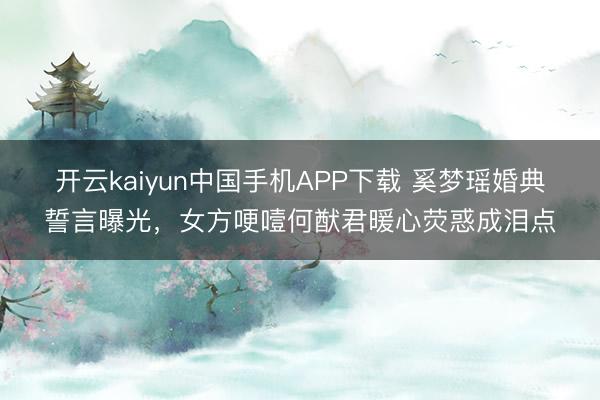 开云kaiyun中国手机APP下载 奚梦瑶婚典誓言曝光，女方哽噎何猷君暖心荧惑成泪点