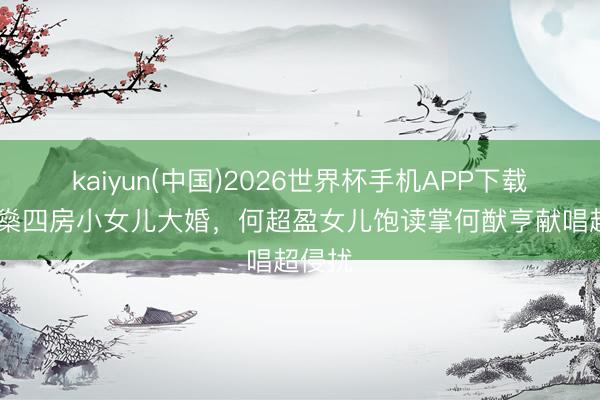 kaiyun(中国)2026世界杯手机APP下载 何鸿燊四房小女儿大婚，何超盈女儿饱读掌何猷亨献唱超侵扰