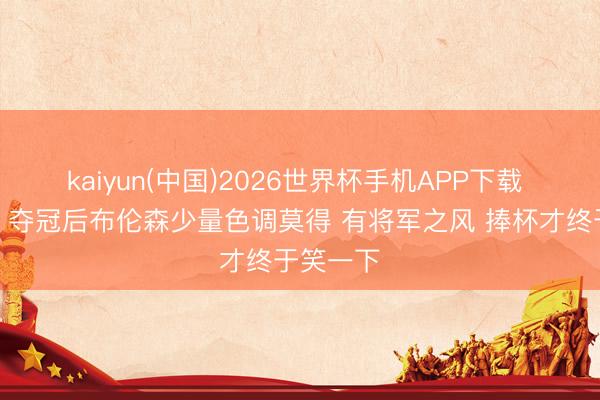 kaiyun(中国)2026世界杯手机APP下载 王仕鹏：夺冠后布伦森少量色调莫得 有将军之风 捧杯才终于笑一下