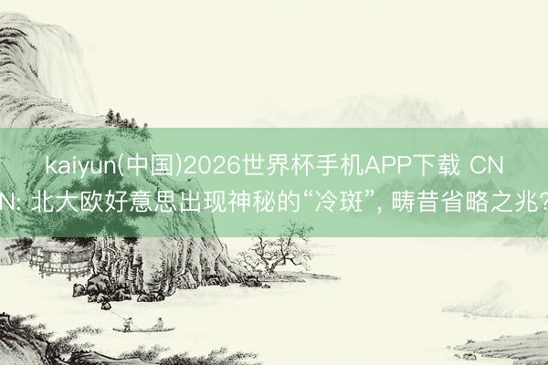 kaiyun(中国)2026世界杯手机APP下载 CNN: 北大欧好意思出现神秘的“冷斑”， 畴昔省略之兆?