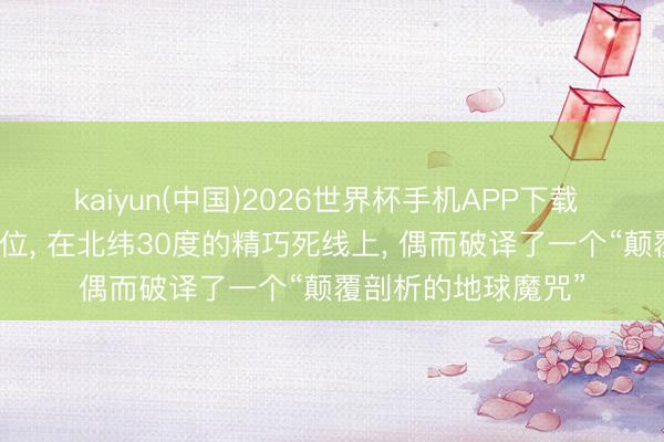 kaiyun(中国)2026世界杯手机APP下载 科学家哄骗卫星定位， 在北纬30度的精巧死线上， 偶而破译了一个“颠覆剖析的地球魔咒”