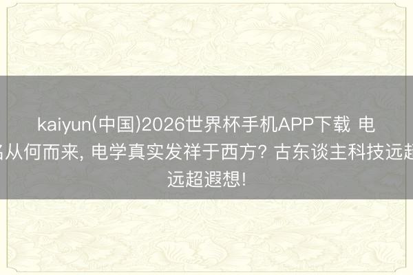 kaiyun(中国)2026世界杯手机APP下载 电气之名从何而来， 电学真实发祥于西方? 古东谈主科技远超遐想!