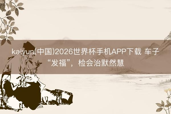kaiyun(中国)2026世界杯手机APP下载 车子“发福”，检会治默然慧