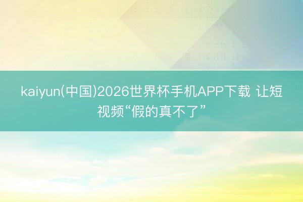 kaiyun(中国)2026世界杯手机APP下载 让短视频“假的真不了”