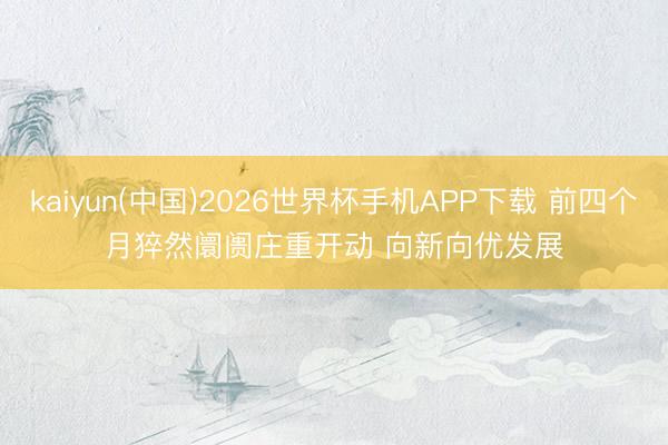 kaiyun(中国)2026世界杯手机APP下载 前四个月猝然阛阓庄重开动 向新向优发展