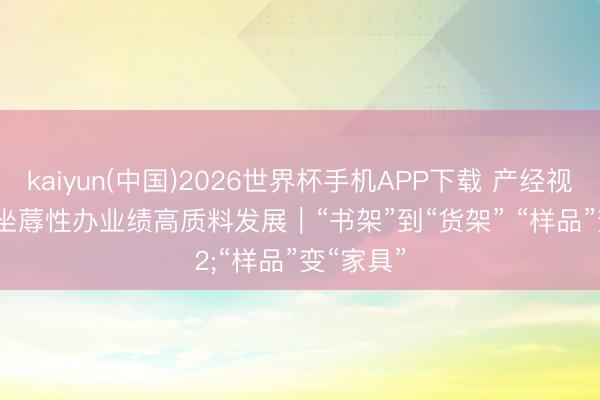 kaiyun(中国)2026世界杯手机APP下载 产经视线·推动坐蓐性办业绩高质料发展｜“书架”到“货架” “样品”变“家具”