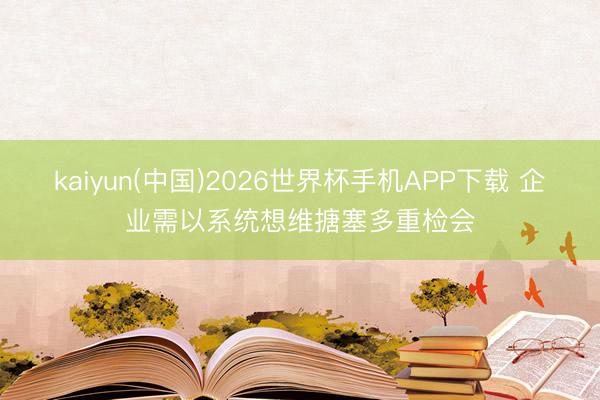 kaiyun(中国)2026世界杯手机APP下载 企业需以系统想维搪塞多重检会