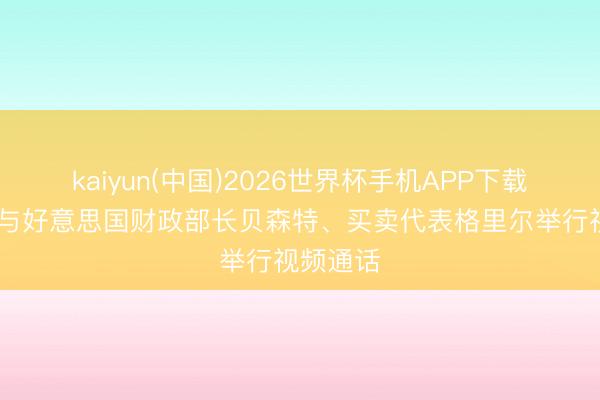kaiyun(中国)2026世界杯手机APP下载 何立峰与好意思国财政部长贝森特、买卖代表格里尔举行视频通话
