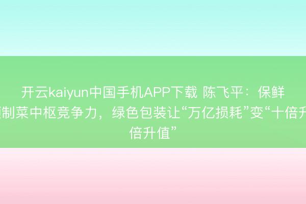 开云kaiyun中国手机APP下载 陈飞平:保鲜是预制菜中枢竞争力,绿色包装让“万亿损耗”变“十倍升值”