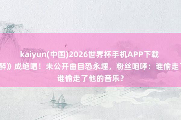 kaiyun(中国)2026世界杯手机APP下载 《你把我灌醉》成绝唱！未公开曲目恐永埋，粉丝咆哮：谁偷走了他的音乐？