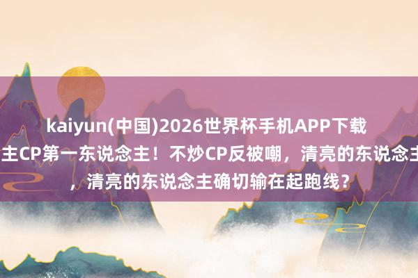 kaiyun(中国)2026世界杯手机APP下载 内娱隔绝真东说念主CP第一东说念主！不炒CP反被嘲，清亮的东说念主确切输在起跑线？