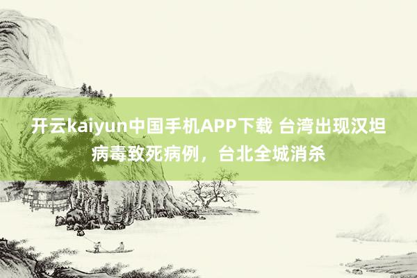 开云kaiyun中国手机APP下载 台湾出现汉坦病毒致死病例,台北全城消杀