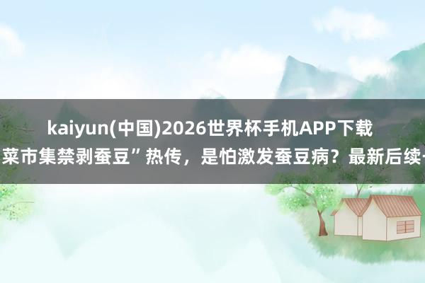 kaiyun(中国)2026世界杯手机APP下载 “菜市集禁剥蚕豆”热传,是怕激发蚕豆病?最新后续→