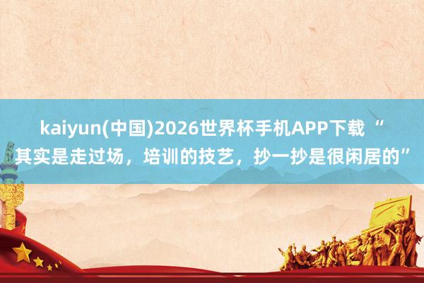 kaiyun(中国)2026世界杯手机APP下载 “其实是走过场，培训的技艺，抄一抄是很闲居的”