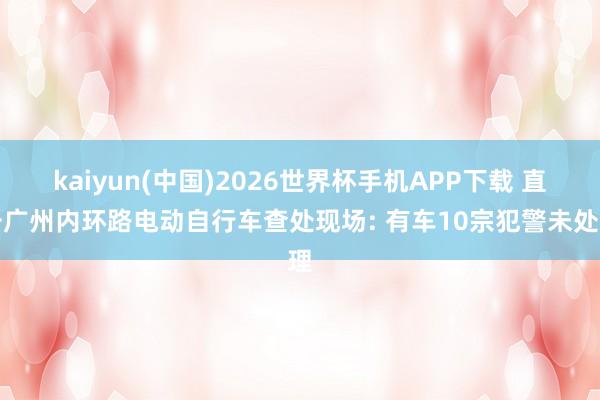 kaiyun(中国)2026世界杯手机APP下载 直击广州内环路电动自行车查处现场: 有车10宗犯警未处理