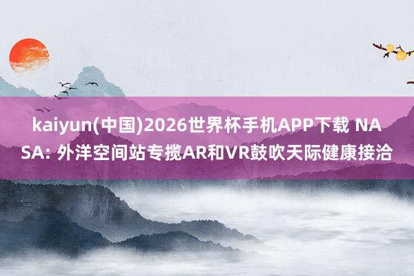 kaiyun(中国)2026世界杯手机APP下载 NASA: 外洋空间站专揽AR和VR鼓吹天际健康接洽