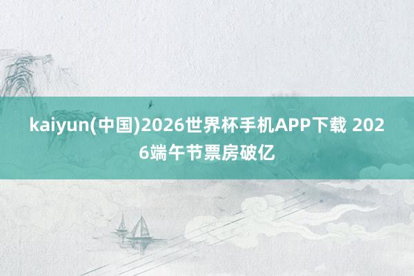 kaiyun(中国)2026世界杯手机APP下载 2026端午节票房破亿