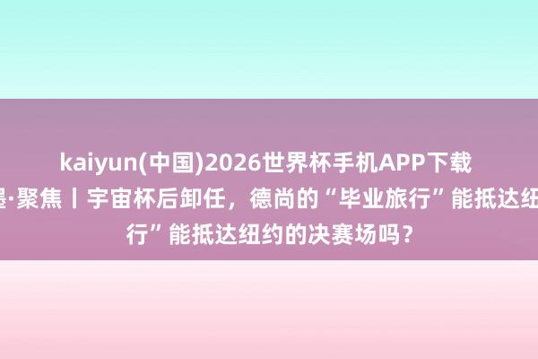 kaiyun(中国)2026世界杯手机APP下载 碰杯好意思加墨·聚焦丨宇宙杯后卸任,德尚的“毕业旅行”能抵达纽约的决赛场吗?