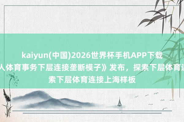 kaiyun(中国)2026世界杯手机APP下载 《上海市人人体育事务下层连接垄断模子》发布,探索下层体育连接上海样板