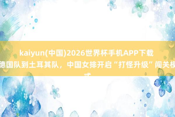kaiyun(中国)2026世界杯手机APP下载 从德国队到土耳其队，中国女排开启“打怪升级”闯关模式