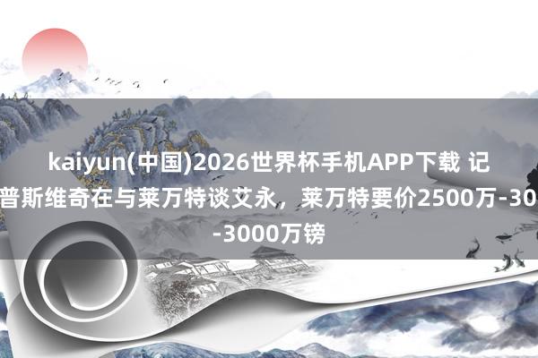 kaiyun(中国)2026世界杯手机APP下载 记者:伊普斯维奇在与莱万特谈艾永,莱万特要价2500万-3000万镑