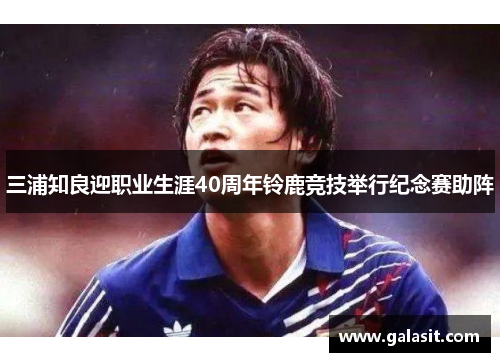 三浦知良迎职业生涯40周年铃鹿竞技举行纪念赛助阵